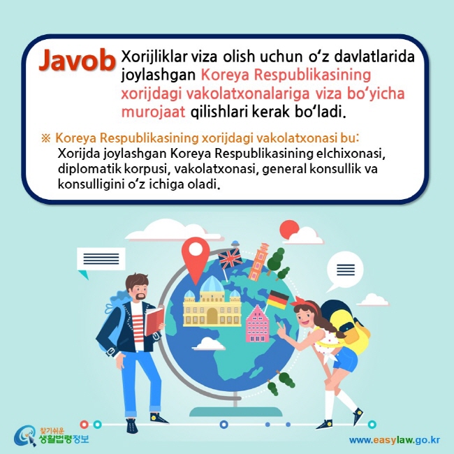 Javob Xorijliklar viza olish uchun oʻz davlatlarida joylashgan Koreya Respublikasining xorijdagi vakolatxonalariga viza boʻyicha murojaat qilishlari kerak boʻladi. ※ Koreya Respublikasining xorijdagi vakolatxonasi bu:  Xorijda joylashgan Koreya Respublikasining elchixonasi, diplomatik korpusi, vakolatxonasi, general konsullik va konsulligini oʻz ichiga oladi.
